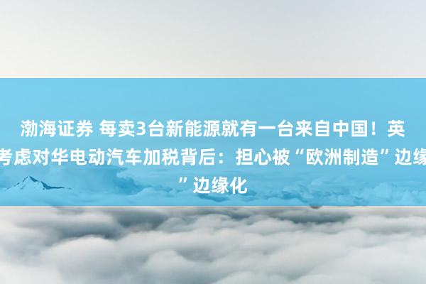 渤海证券 每卖3台新能源就有一台来自中国!英国考虑对华电动汽车加税背后:担心被“欧洲制造”边缘化