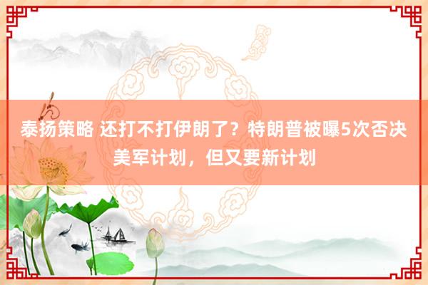 泰扬策略 还打不打伊朗了？特朗普被曝5次否决美军计划，但又要新计划