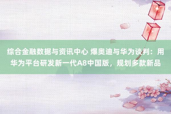 综合金融数据与资讯中心 爆奥迪与华为谈判：用华为平台研发新一代A8中国版，规划多款新品