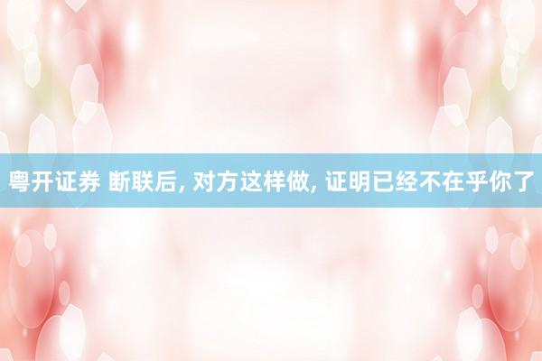 粤开证券 断联后, 对方这样做, 证明已经不在乎你了