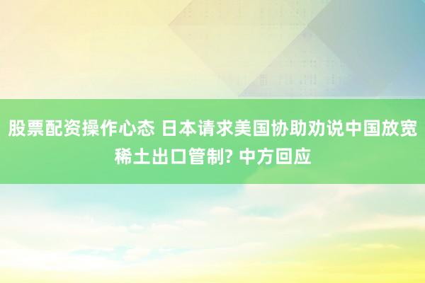 股票配资操作心态 日本请求美国协助劝说中国放宽稀土出口管制? 中方回应