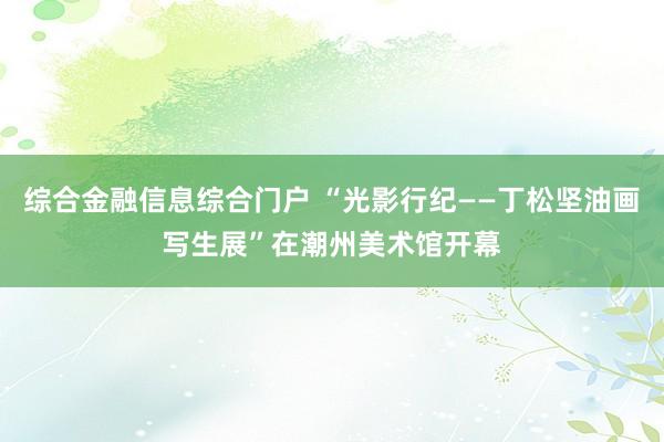综合金融信息综合门户 “光影行纪——丁松坚油画写生展”在潮州美术馆开幕