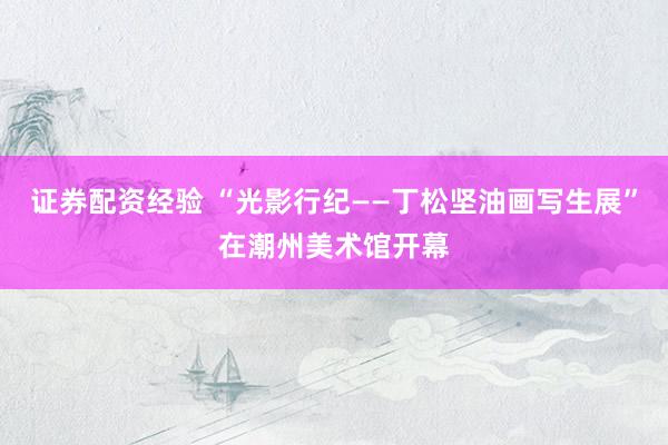 证券配资经验 “光影行纪——丁松坚油画写生展”在潮州美术馆开幕