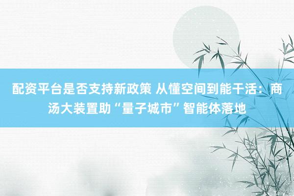 配资平台是否支持新政策 从懂空间到能干活：商汤大装置助“量子城市”智能体落地