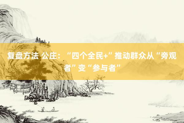 复盘方法 公庄：“四个全民+”推动群众从“旁观者”变“参与者”