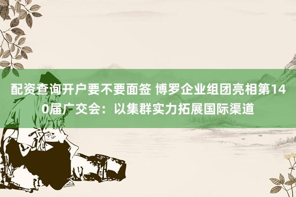 配资查询开户要不要面签 博罗企业组团亮相第140届广交会：以集群实力拓展国际渠道