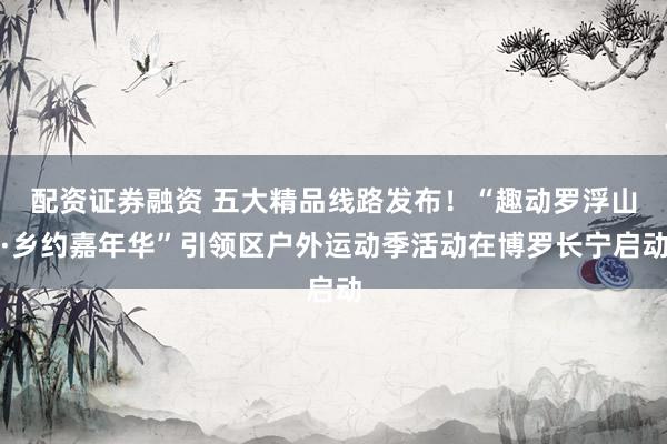 配资证券融资 五大精品线路发布！“趣动罗浮山·乡约嘉年华”引领区户外运动季活动在博罗长宁启动