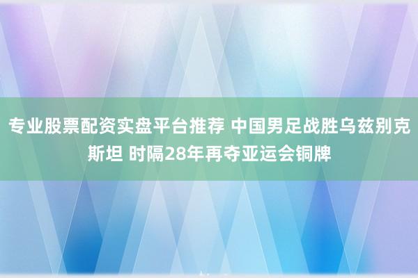 专业股票配资实盘平台推荐 中国男足战胜乌兹别克斯坦 时隔28年再夺亚运会铜牌