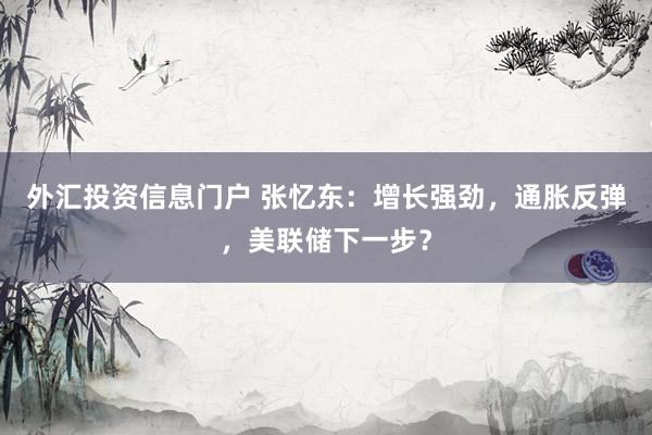 外汇投资信息门户 张忆东：增长强劲，通胀反弹，美联储下一步？